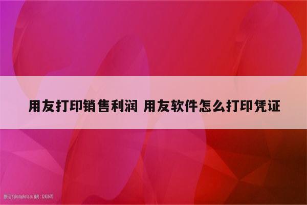 用友打印销售利润 用友软件怎么打印凭证