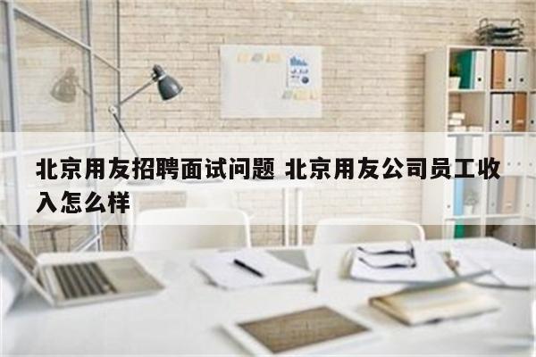北京用友招聘面试问题 北京用友公司员工收入怎么样