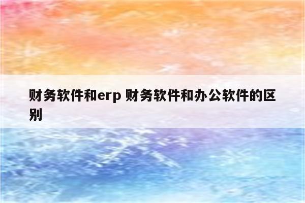 财务软件和erp 财务软件和办公软件的区别