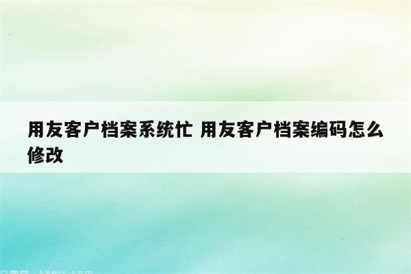 用友客户档案系统忙 用友客户档案编码怎么修改