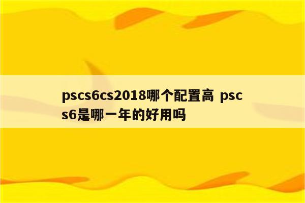 pscs6cs2018哪个配置高 pscs6是哪一年的好用吗