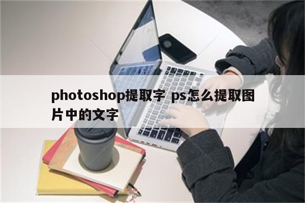 photoshop提取字 ps怎么提取图片中的文字