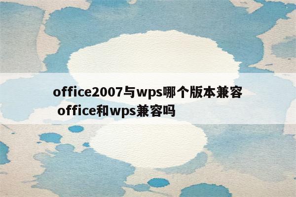 office2007与wps哪个版本兼容 office和wps兼容吗