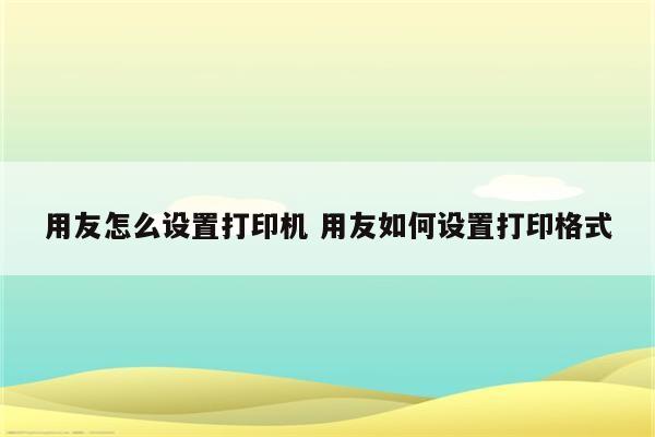 用友怎么设置打印机 用友如何设置打印格式