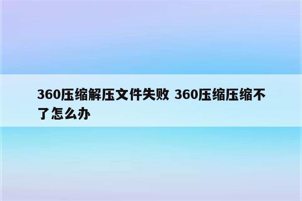 360压缩解压文件失败 360压缩压缩不了怎么办