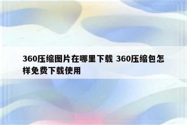 360压缩图片在哪里下载 360压缩包怎样免费下载使用