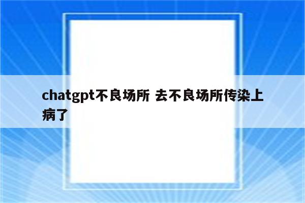 chatgpt不良场所 去不良场所传染上病了