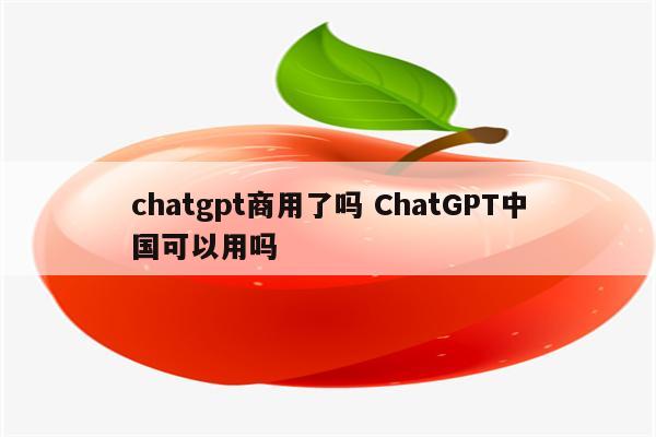 chatgpt商用了吗 ChatGPT中国可以用吗
