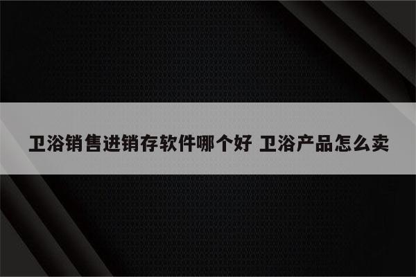卫浴销售进销存软件哪个好 卫浴产品怎么卖