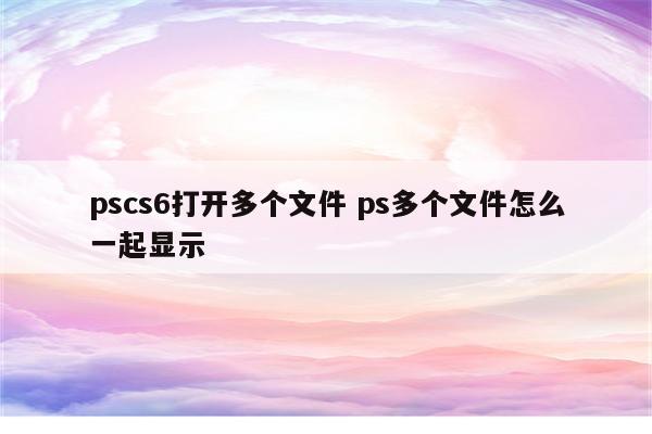 pscs6打开多个文件 ps多个文件怎么一起显示