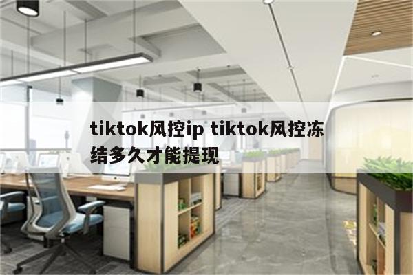 tiktok风控ip tiktok风控冻结多久才能提现