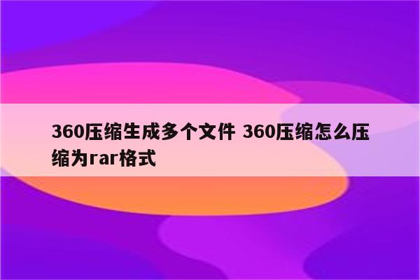 360压缩生成多个文件 360压缩怎么压缩为rar格式