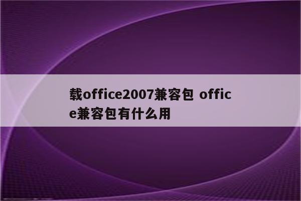 载office2007兼容包 office兼容包有什么用