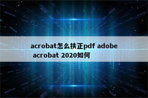 acrobat怎么扶正pdf adobe acrobat 2020如何