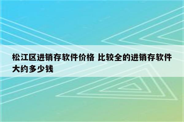 松江区进销存软件价格 比较全的进销存软件大约多少钱