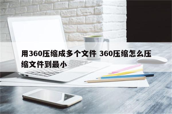 用360压缩成多个文件 360压缩怎么压缩文件到最小