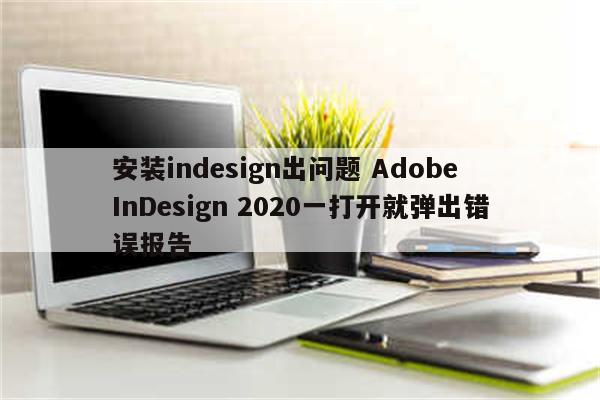 安装indesign出问题 Adobe InDesign 2020一打开就弹出错误报告