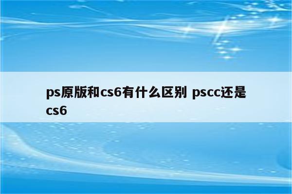 ps原版和cs6有什么区别 pscc还是cs6