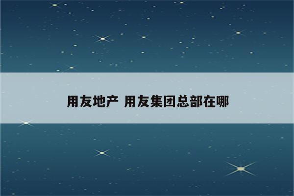 用友地产 用友集团总部在哪