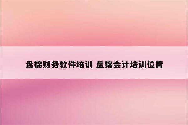 盘锦财务软件培训 盘锦会计培训位置