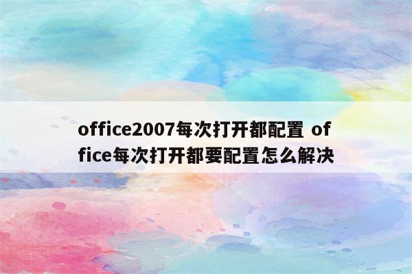 office2007每次打开都配置 office每次打开都要配置怎么解决
