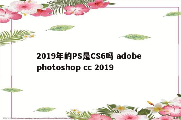2019年的PS是CS6吗 adobe photoshop cc 2019