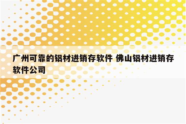 广州可靠的铝材进销存软件 佛山铝材进销存软件公司