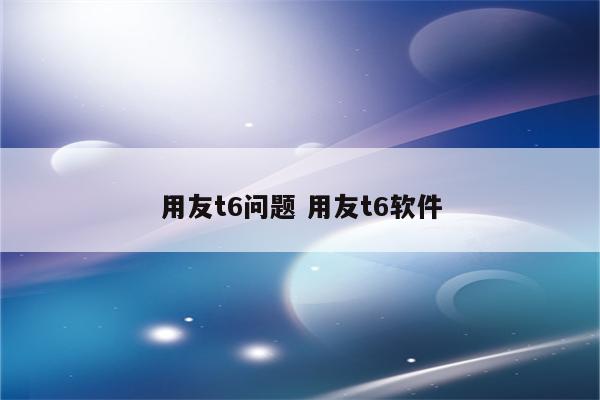 用友t6问题 用友t6软件