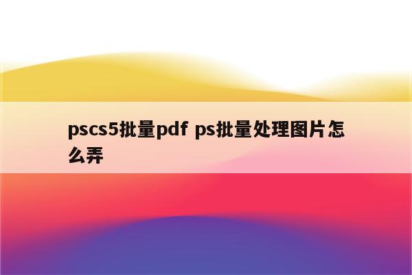 pscs5批量pdf ps批量处理图片怎么弄