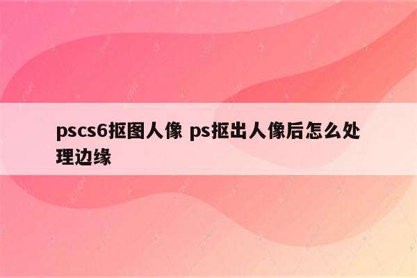 pscs6抠图人像 ps抠出人像后怎么处理边缘