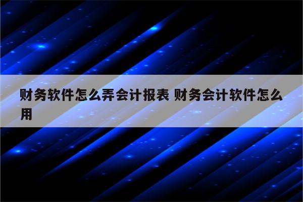 财务软件怎么弄会计报表 财务会计软件怎么用