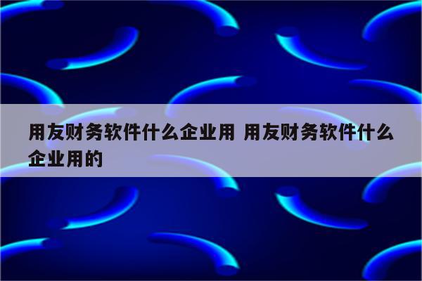 用友财务软件什么企业用 用友财务软件什么企业用的
