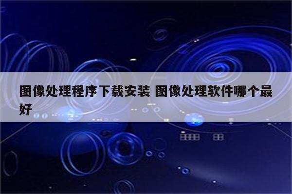图像处理程序下载安装 图像处理软件哪个最好