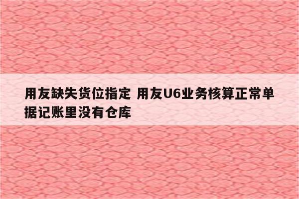 用友缺失货位指定 用友U6业务核算正常单据记账里没有仓库