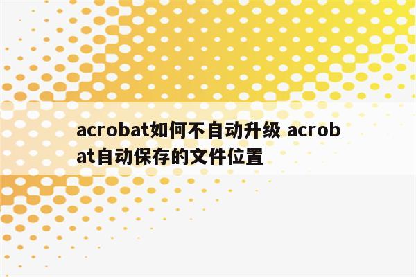 acrobat如何不自动升级 acrobat自动保存的文件位置