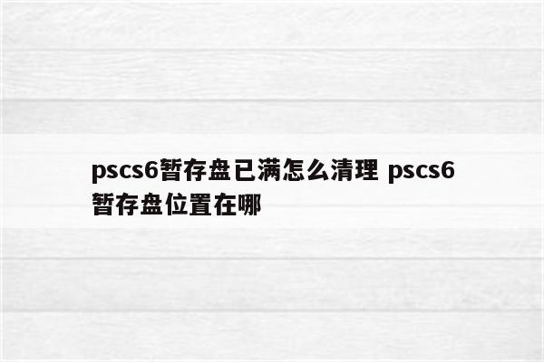 pscs6暂存盘已满怎么清理 pscs6暂存盘位置在哪