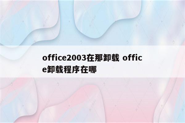 office2003在那卸载 office卸载程序在哪