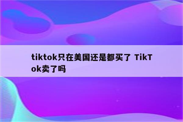 tiktok只在美国还是都买了 TikTok卖了吗