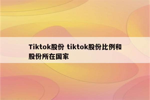 Tiktok股份 tiktok股份比例和股份所在国家