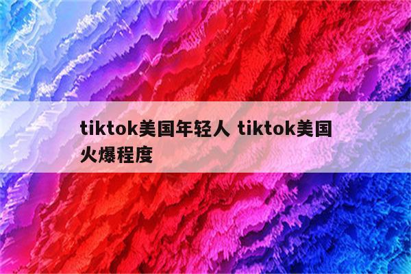tiktok美国年轻人 tiktok美国火爆程度