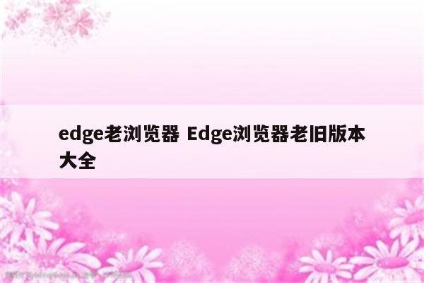 edge老浏览器 Edge浏览器老旧版本大全