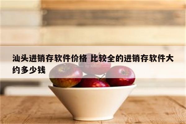 汕头进销存软件价格 比较全的进销存软件大约多少钱