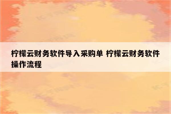 柠檬云财务软件导入采购单 柠檬云财务软件操作流程