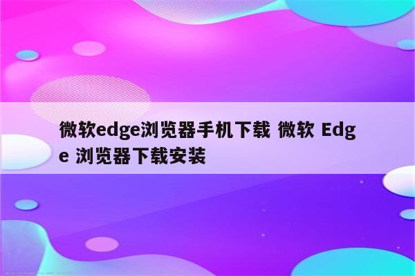 微软edge浏览器手机下载 微软 Edge 浏览器下载安装