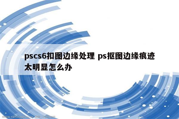 pscs6扣图边缘处理 ps抠图边缘痕迹太明显怎么办