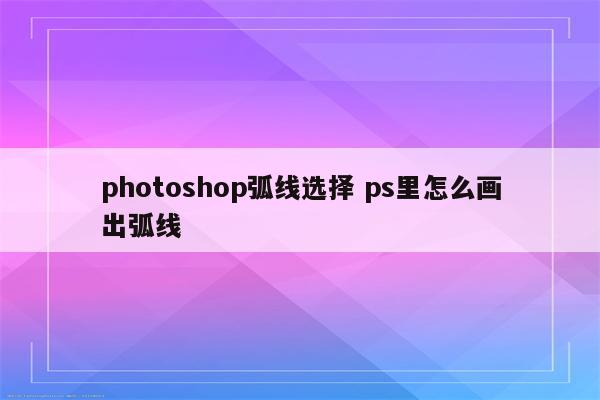 photoshop弧线选择 ps里怎么画出弧线