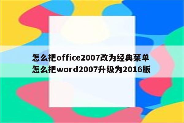 怎么把office2007改为经典菜单 怎么把word2007升级为2016版