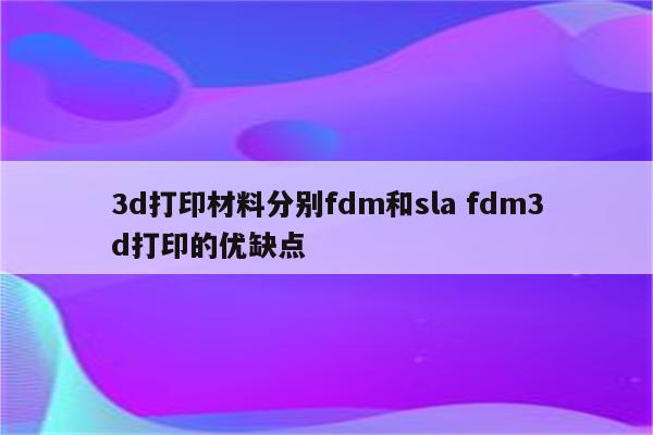 3d打印材料分别fdm和sla fdm3d打印的优缺点