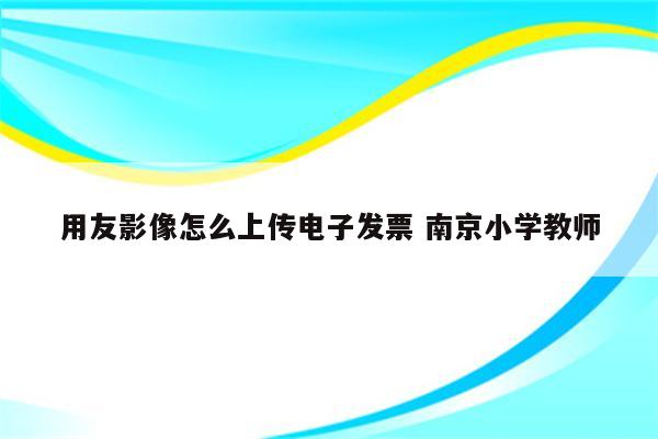 用友影像怎么上传电子发票 南京小学教师