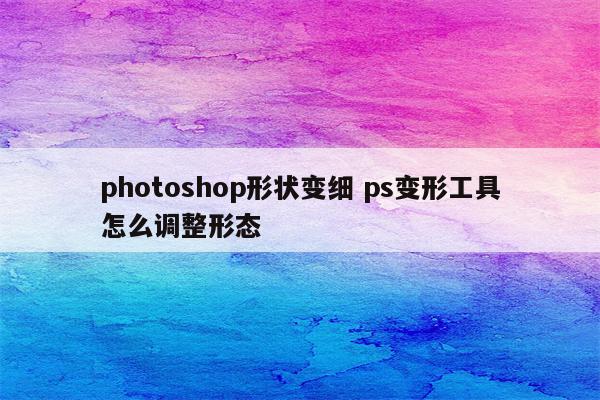 photoshop形状变细 ps变形工具怎么调整形态
